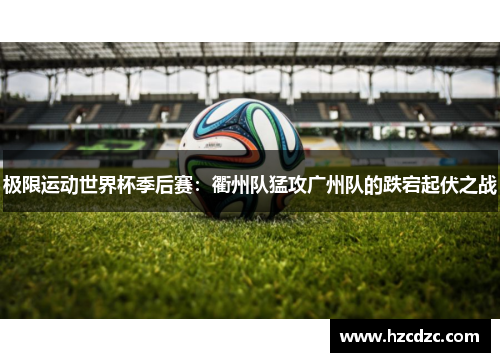 极限运动世界杯季后赛：衢州队猛攻广州队的跌宕起伏之战