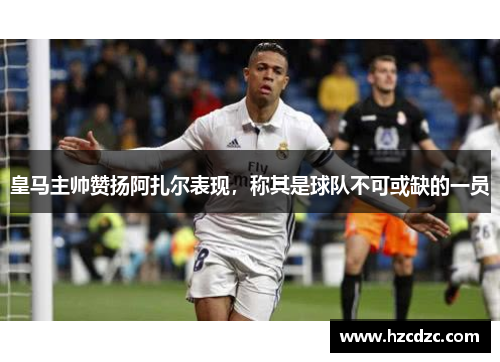 皇马主帅赞扬阿扎尔表现，称其是球队不可或缺的一员