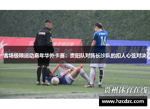 客场极限运动嘉年华外卡赛：贵阳队对阵长沙队的扣人心弦对决